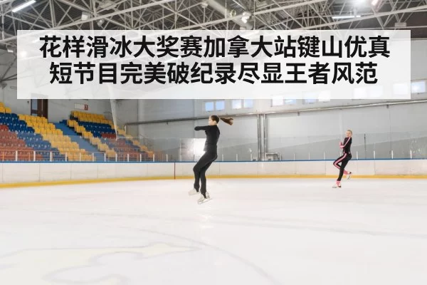 花样滑冰大奖赛加拿大站键山优真短节目完美破纪录尽显王者风范
