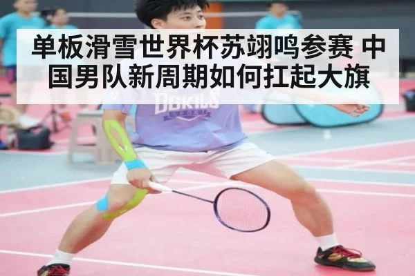 单板滑雪世界杯苏翊鸣参赛 中国男队新周期如何扛起大旗